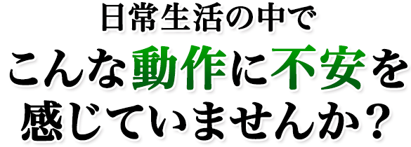 日常生活の中でこんな動作に不安を感じていませんか?