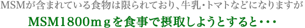 MSMが含まれている食物は限られており、牛乳・トマトなどになりますが MSM1800mgを食事で摂取しようとすると・・・