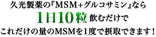久光製薬の『MSM+グルコサミン』なら1日10粒飲むだけでこれだけの量のMSMを1度で摂取できます!