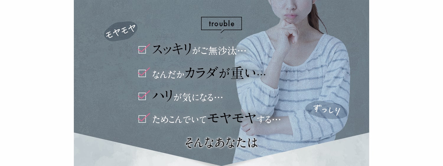 trouble スッキリがご無沙汰… なんだかカラダが重い… ハリが気になる… ためこんでいてモヤモヤする… そんなあなたは