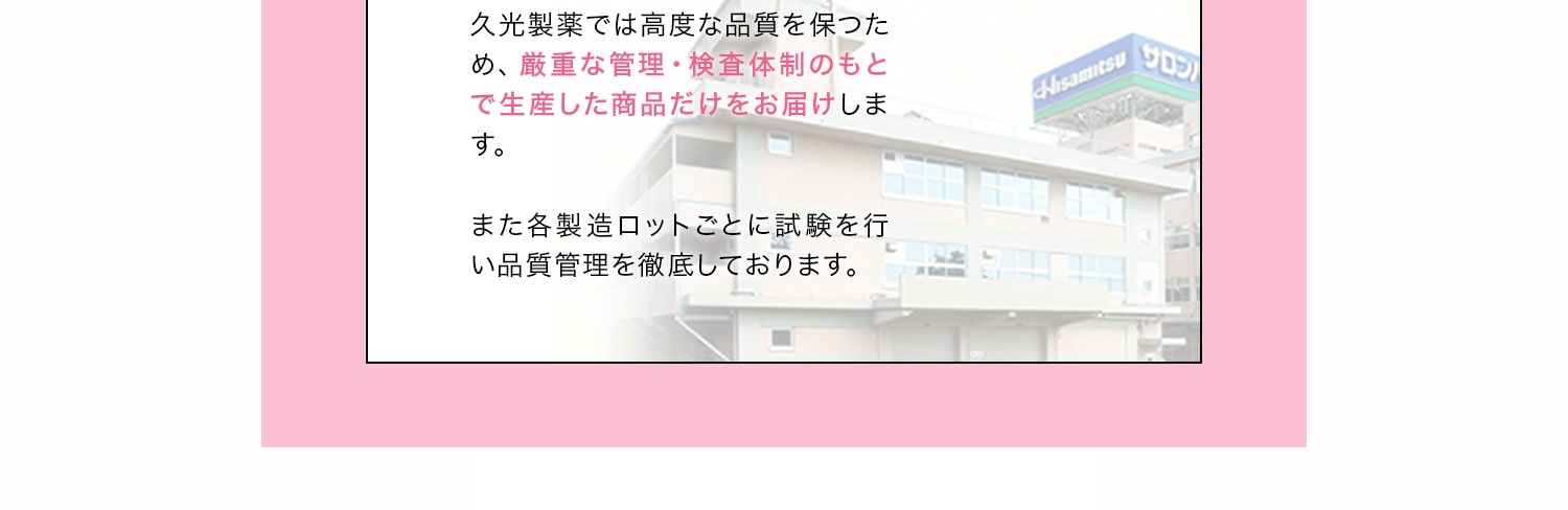 久光製薬では高度な品質を保つため、厳重な管理・検査体制のもとで生産した商品だけをお届けします。また各製造ロットごとに試験を行い品質管理を徹底しております。