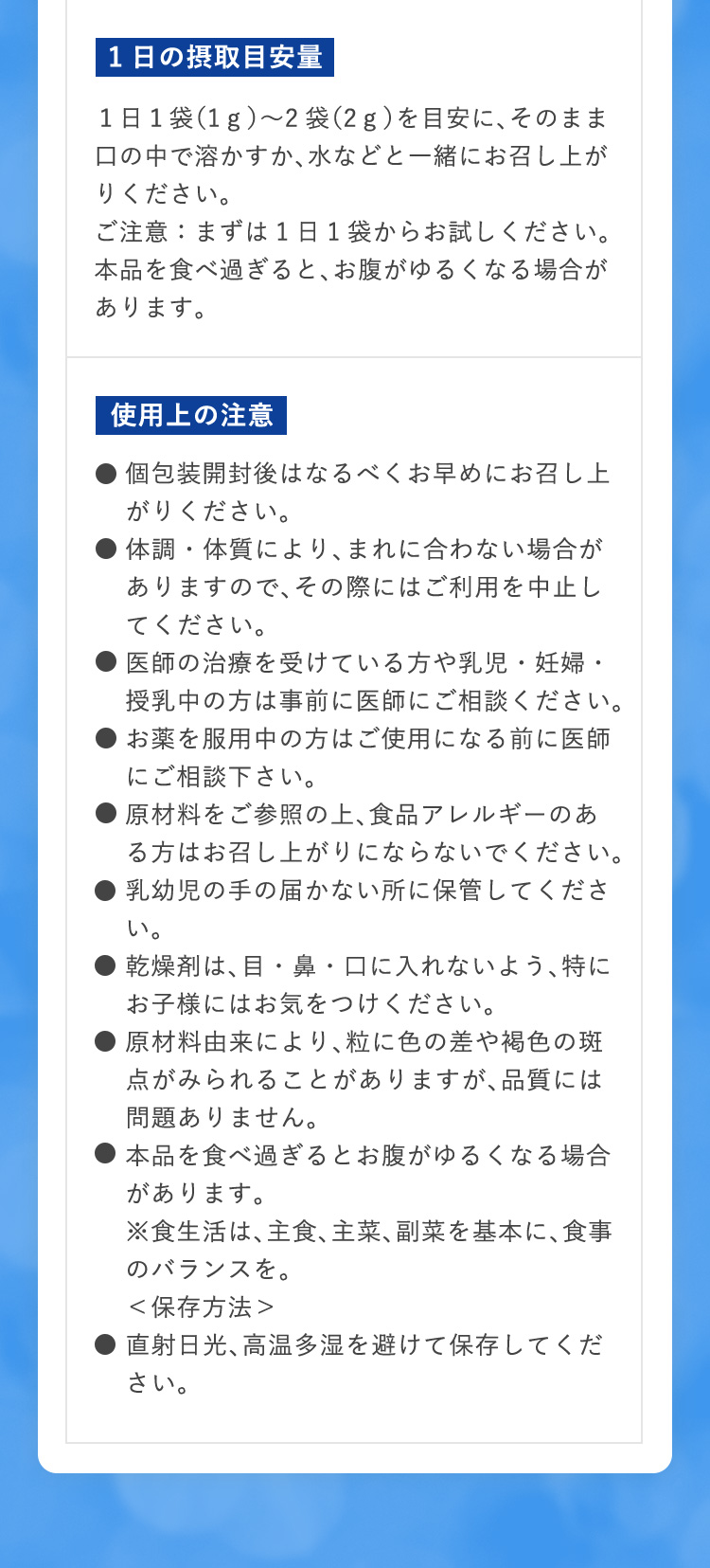 1日の摂取目安量 １日１袋（1ｇ）〜2袋（2ｇ）を目安に、そのまま口の中で溶かすか、水などと一緒にお召し上がりください。　ご注意：まずは1日1袋からお試しください。本品を食べ過ぎると、お腹がゆるくなる場合があります。　使用上の注意　●個包装開封後はなるべくお早めにお召し上がりください。●体調・体質により、まれに合わない場合がありますので、その際にはご利用を中止してください。●医師の治療を受けている方や乳児・妊婦・授乳中の方は事前に医師にご相談ください。●お薬を服用中の方はご使用になる前に医師にご相談下さい。●原材料をご参照の上、食品アレルギーのある方はお召し上がりにならないでください。
●乳幼児の手の届かない所に保管してください。●乾燥剤は、目・鼻・口に入れないよう、特にお子様にはお気をつけください。●原材料由来により、粒に色の差や褐色の斑点がみられることがありますが、品質には問題ありません。●本品を食べ過ぎるとお腹がゆるくなる場合があります。※食生活は、主食、主菜、副菜を基本に、食事のバランスを。保存方法●直射日光、高温多湿を避けて保存してください。