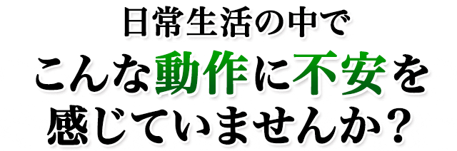 日常生活の中でこんな動作に不安を感じていませんか？