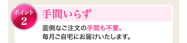 ポイント2：手間いらず　面倒なご注文の手間も不要。毎月ご自宅にお届けいたします。