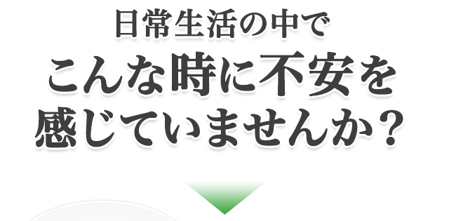 日常生活の中でこんな時に不安を感じていませんか？