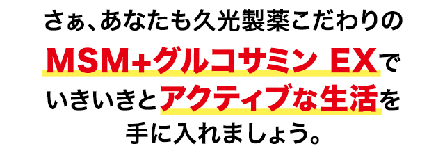 さぁ、あなたも久光製薬こだわりのMSM＋グルコサミン EXでいきいきとアクティブな生活を手に入れましょう。